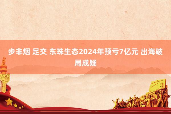 步非烟 足交 东珠生态2024年预亏7亿元 出海破局成疑