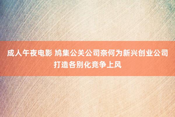 成人午夜电影 鸠集公关公司奈何为新兴创业公司打造各别化竞争上风