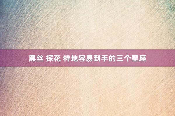 黑丝 探花 特地容易到手的三个星座