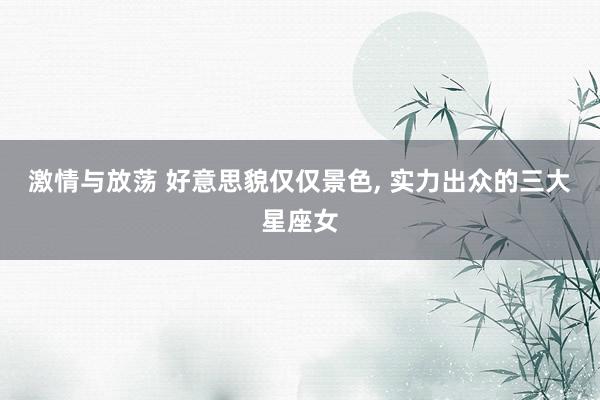 激情与放荡 好意思貌仅仅景色， 实力出众的三大星座女