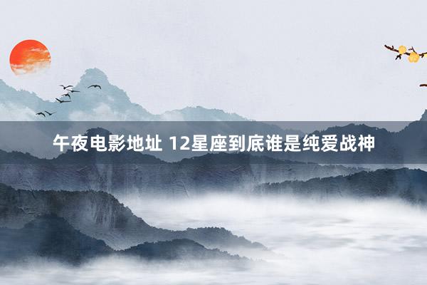 午夜电影地址 12星座到底谁是纯爱战神