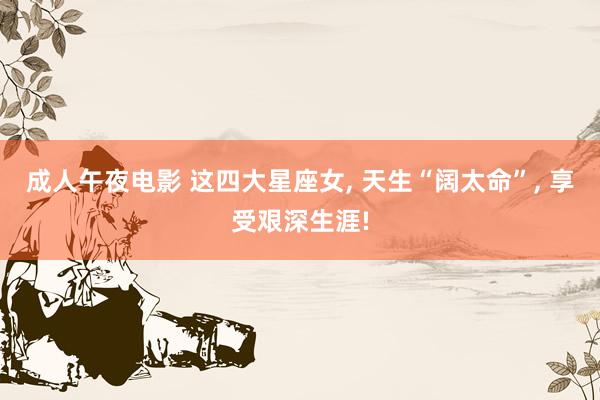 成人午夜电影 这四大星座女， 天生“阔太命”， 享受艰深生涯!