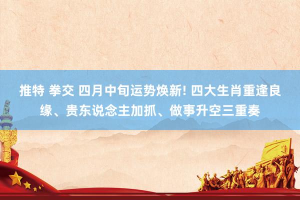 推特 拳交 四月中旬运势焕新! 四大生肖重逢良缘、贵东说念主加抓、做事升空三重奏