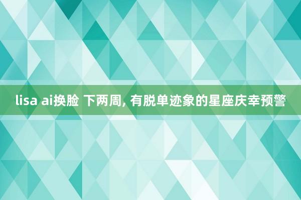 lisa ai换脸 下两周， 有脱单迹象的星座庆幸预警