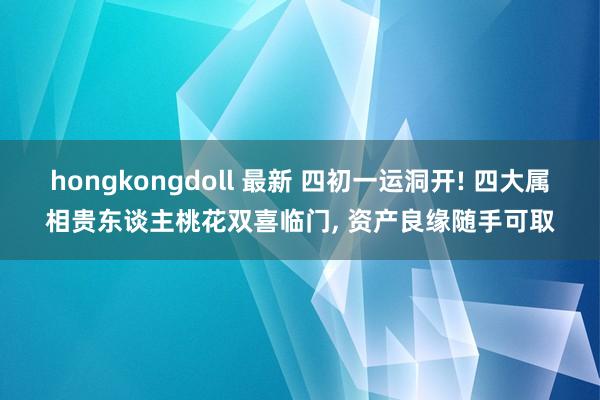hongkongdoll 最新 四初一运洞开! 四大属相贵东谈主桃花双喜临门， 资产良缘随手可取