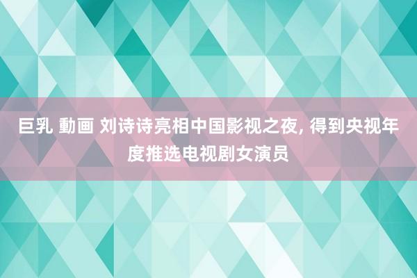 巨乳 動画 刘诗诗亮相中国影视之夜， 得到央视年度推选电视剧女演员