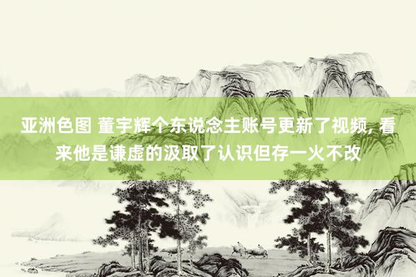 亚洲色图 董宇辉个东说念主账号更新了视频， 看来他是谦虚的汲取了认识但存一火不改