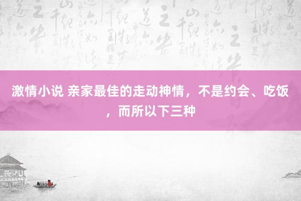 激情小说 亲家最佳的走动神情，不是约会、吃饭，而所以下三种