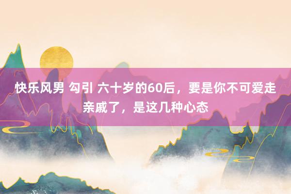 快乐风男 勾引 六十岁的60后，要是你不可爱走亲戚了，是这几种心态