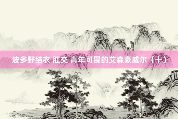 波多野结衣 肛交 青年可畏的艾森豪威尔（十）