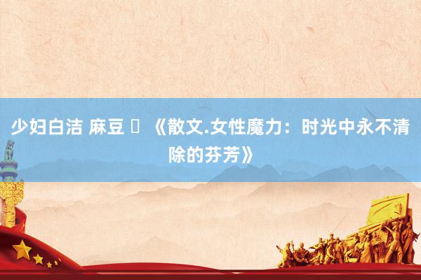 少妇白洁 麻豆 ​《散文.女性魔力：时光中永不清除的芬芳》