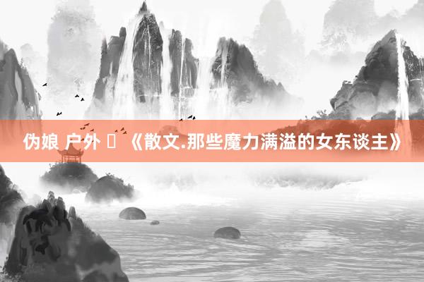伪娘 户外 ​《散文.那些魔力满溢的女东谈主》