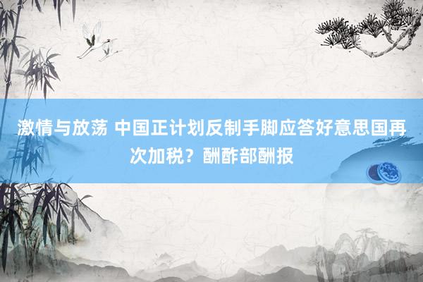 激情与放荡 中国正计划反制手脚应答好意思国再次加税？酬酢部酬报