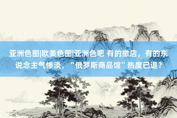 亚洲色图|欧美色图|亚洲色吧 有的撤店，有的东说念主气惨淡，“俄罗斯商品馆”热度已退？