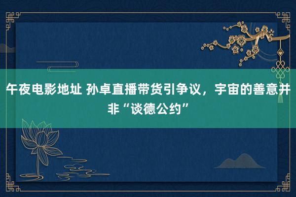 午夜电影地址 孙卓直播带货引争议，宇宙的善意并非“谈德公约”